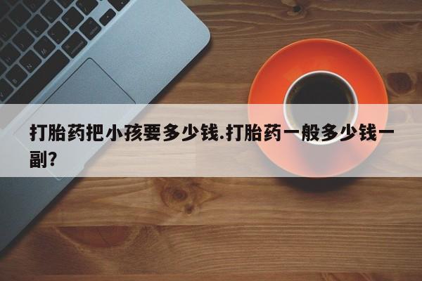 买打胎药的联系方式微信打胎药把小孩要多少钱.打胎药一般多少钱一副？