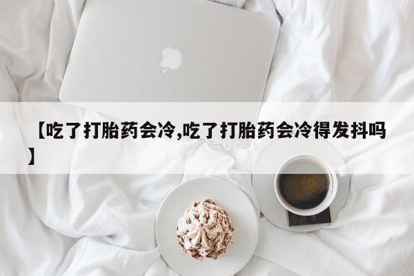 买打胎药的联系方式微信【吃了打胎药会冷,吃了打胎药会冷得发抖吗】