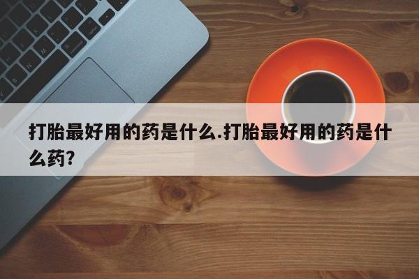 买打胎药的联系方式微信打胎最好用的药是什么.打胎最好用的药是什么药？