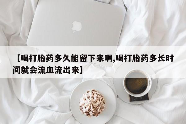买打胎药的联系方式微信【喝打胎药多久能留下来啊,喝打胎药多长时间就会流血流出来】