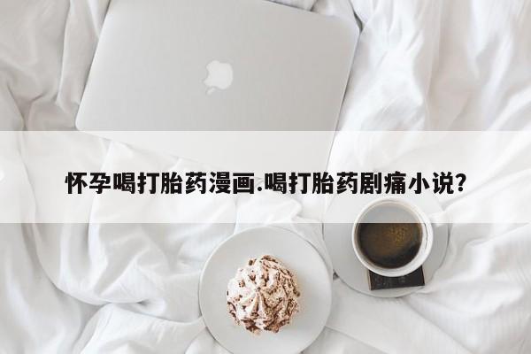 买打胎药的联系方式微信怀孕喝打胎药漫画.喝打胎药剧痛小说？