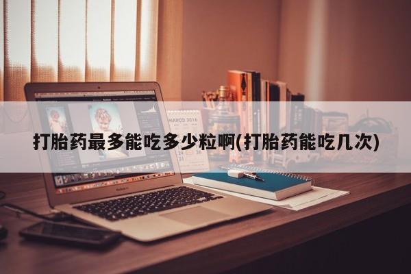 买打胎药的联系方式微信打胎药最多能吃多少粒啊(打胎药能吃几次)
