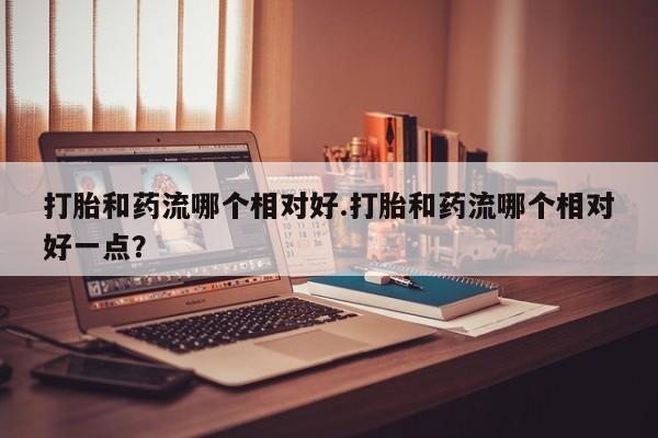 买打胎药的联系方式微信打胎和药流哪个相对好.打胎和药流哪个相对好一点？