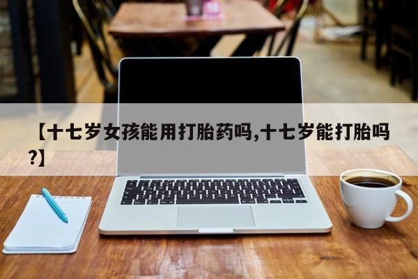 买打胎药的联系方式微信【十七岁女孩能用打胎药吗,十七岁能打胎吗?】