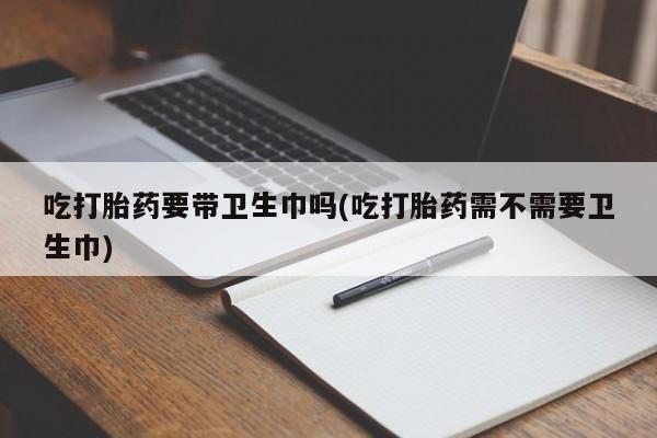 买打胎药的联系方式微信吃打胎药要带卫生巾吗(吃打胎药需不需要卫生巾)