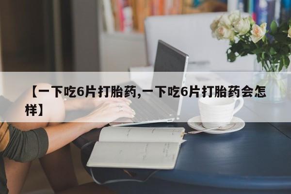 买打胎药的联系方式微信【一下吃6片打胎药,一下吃6片打胎药会怎样】