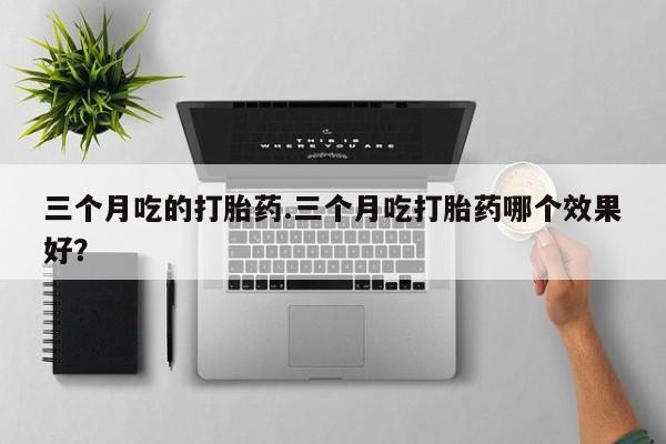买打胎药的联系方式微信三个月吃的打胎药.三个月吃打胎药哪个效果好？