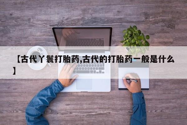 买打胎药的联系方式微信【古代丫鬟打胎药,古代的打胎药一般是什么】