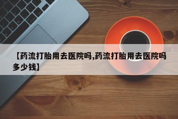 买打胎药的联系方式微信【药流打胎用去医院吗,药流打胎用去医院吗多少钱】