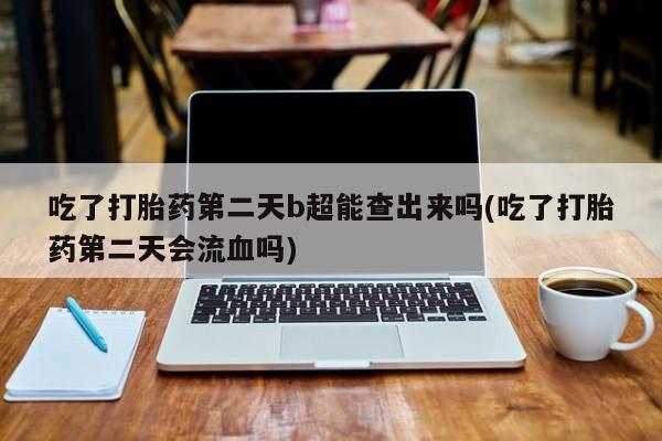买打胎药的联系方式微信吃了打胎药第二天b超能查出来吗(吃了打胎药第二天会流血吗)