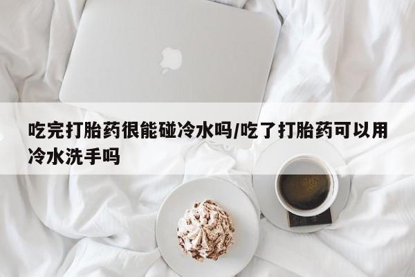 买打胎药的联系方式微信吃完打胎药很能碰冷水吗/吃了打胎药可以用冷水洗手吗