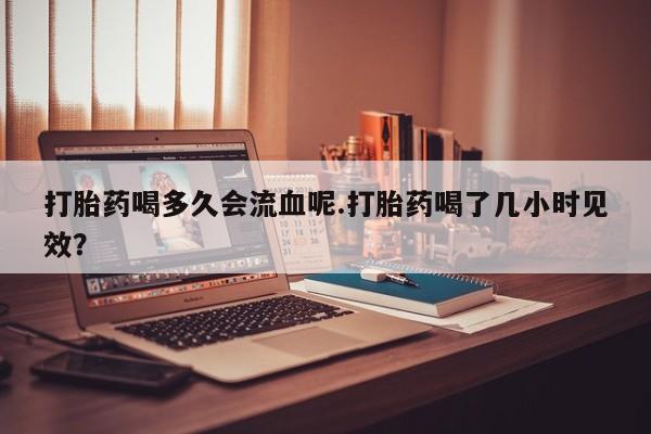 买打胎药的联系方式微信打胎药喝多久会流血呢.打胎药喝了几小时见效？