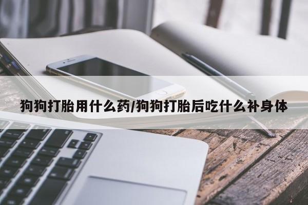 买打胎药的联系方式微信狗狗打胎用什么药/狗狗打胎后吃什么补身体