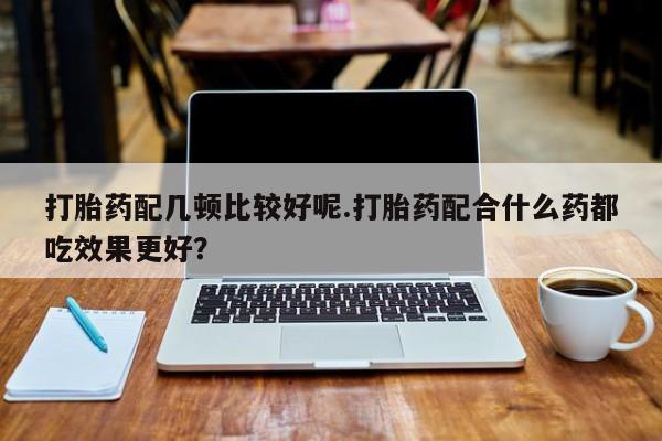 买打胎药的联系方式微信打胎药配几顿比较好呢.打胎药配合什么药都吃效果更好？