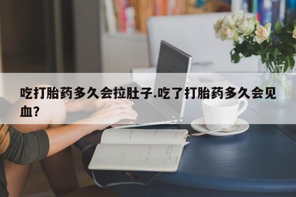 买打胎药的联系方式微信吃打胎药多久会拉肚子.吃了打胎药多久会见血？