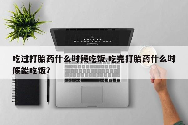 买打胎药的联系方式微信吃过打胎药什么时候吃饭.吃完打胎药什么时候能吃饭？