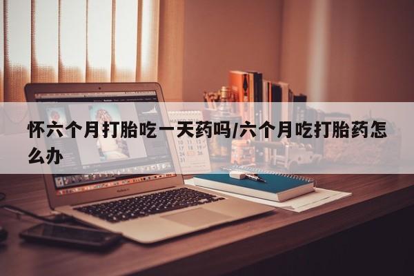 买打胎药的联系方式微信怀六个月打胎吃一天药吗/六个月吃打胎药怎么办