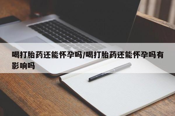 买打胎药的联系方式微信喝打胎药还能怀孕吗/喝打胎药还能怀孕吗有影响吗