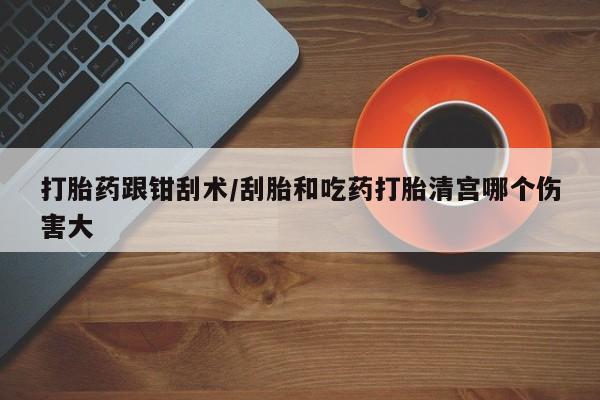 买打胎药的联系方式微信打胎药跟钳刮术/刮胎和吃药打胎清宫哪个伤害大