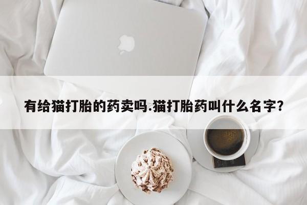买打胎药的联系方式微信有给猫打胎的药卖吗.猫打胎药叫什么名字？